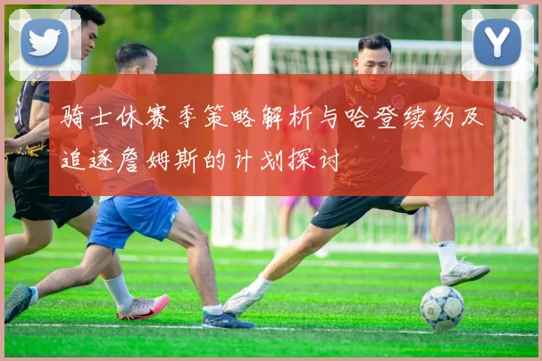 骑士休赛季策略解析与哈登续约及追逐詹姆斯的计划探讨