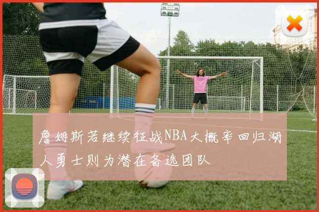 詹姆斯若继续征战NBA大概率回归湖人勇士则为潜在备选团队