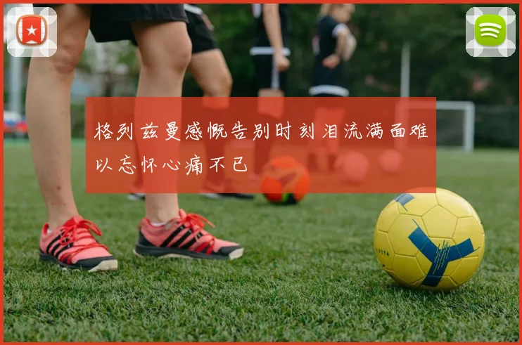 格列兹曼感慨告别时刻泪流满面难以忘怀心痛不已