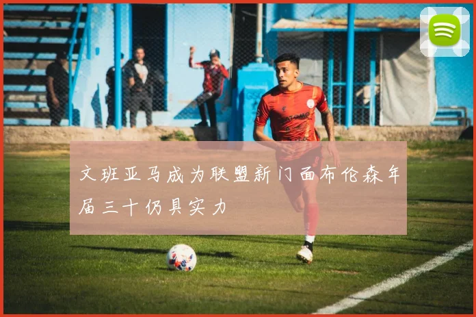 文班亚马成为联盟新门面布伦森年届三十仍具实力