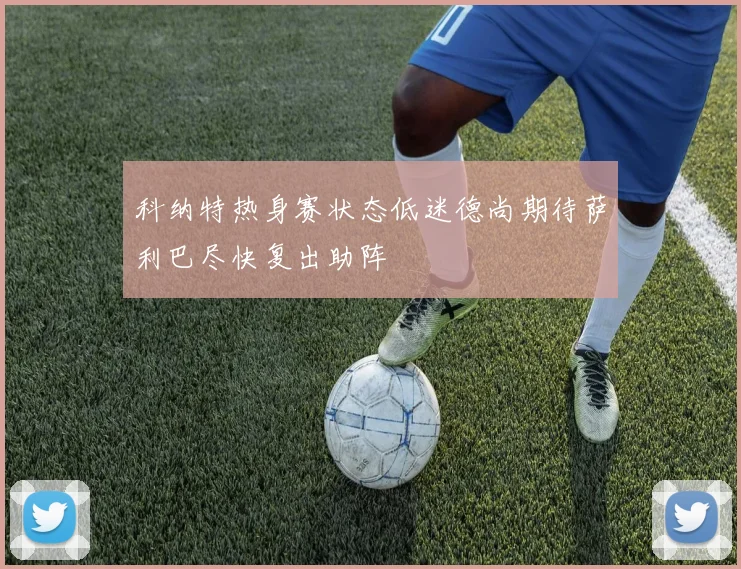 科纳特热身赛状态低迷德尚期待萨利巴尽快复出助阵
