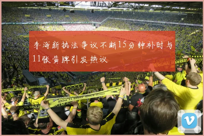 李海新执法争议不断15分钟补时与11张黄牌引发热议