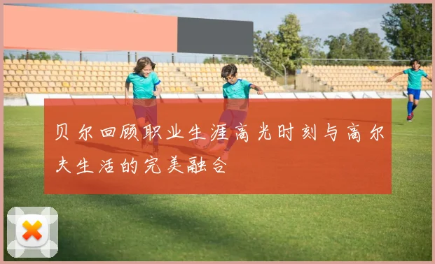 贝尔回顾职业生涯高光时刻与高尔夫生活的完美融合