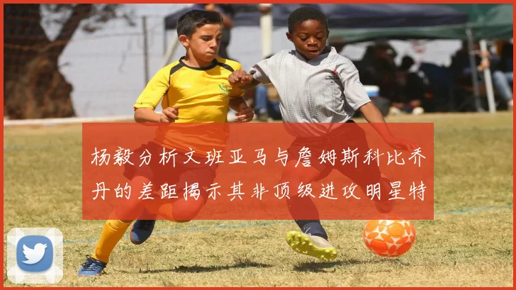 杨毅分析文班亚马与詹姆斯科比乔丹的差距揭示其非顶级进攻明星特质