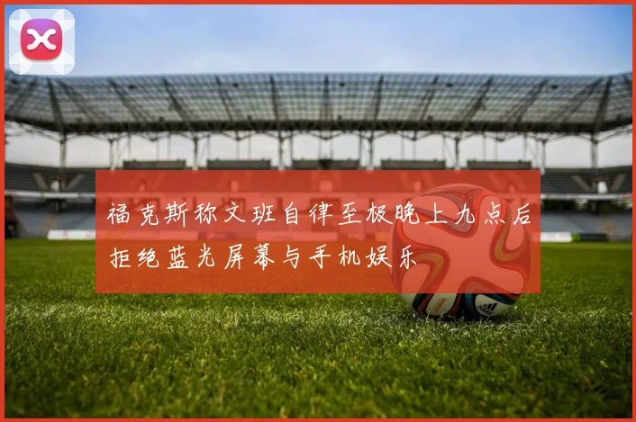 福克斯称文班自律至极晚上九点后拒绝蓝光屏幕与手机娱乐