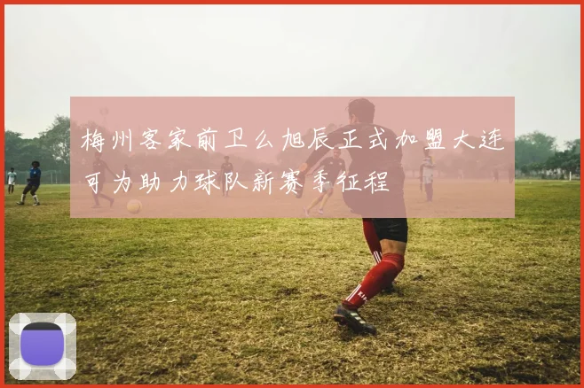 梅州客家前卫么旭辰正式加盟大连可为助力球队新赛季征程