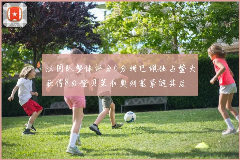 法国队整体评分6分姆巴佩独占鳌头获得8分登贝莱和奥利塞紧随其后