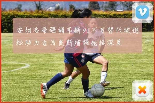 安切洛蒂强调韦斯利不可替代埃德松助力吉马良斯增强轮换深度