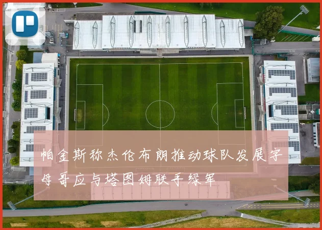 帕金斯称杰伦布朗推动球队发展字母哥应与塔图姆联手绿军