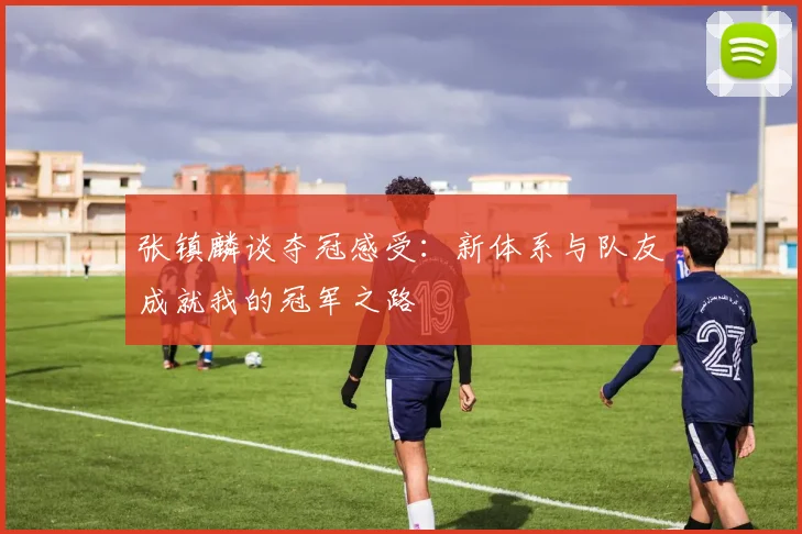 张镇麟谈夺冠感受：新体系与队友成就我的冠军之路
