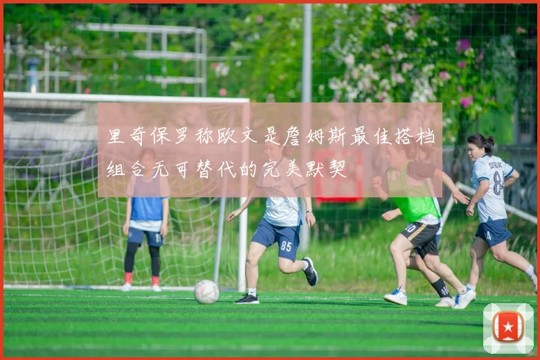 里奇保罗称欧文是詹姆斯最佳搭档组合无可替代的完美默契