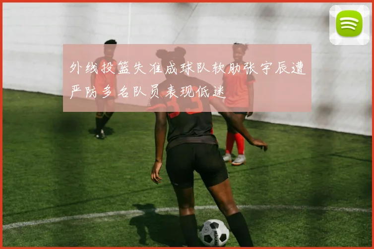 外线投篮失准成球队软肋张宇辰遭严防多名队员表现低迷