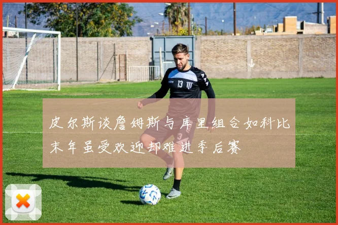 皮尔斯谈詹姆斯与库里组合如科比末年虽受欢迎却难进季后赛